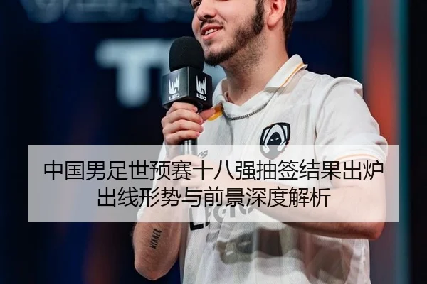 中国男足世预赛十八强抽签结果出炉 出线形势与前景深度解析
