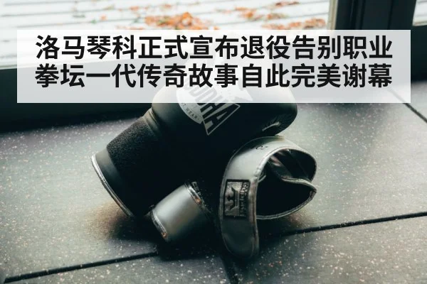 洛马琴科正式宣布退役告别职业拳坛一代传奇故事自此完美谢幕